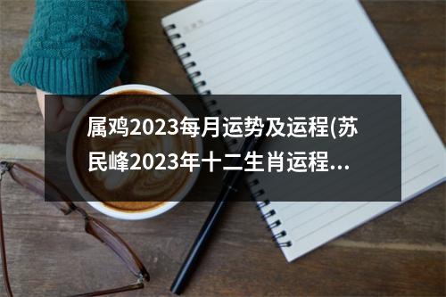 属鸡2023每月运势及运程(苏民峰2023年十二生肖运程)