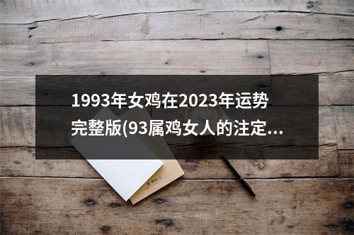 1993年女鸡在2023年运势完整版(93属鸡女人的注定二婚)