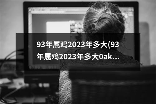 93年属鸡2023年多大(93年属鸡2023年多大0akeen)