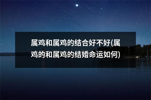 属鸡和属鸡的结合好不好(属鸡的和属鸡的结婚命运如何)