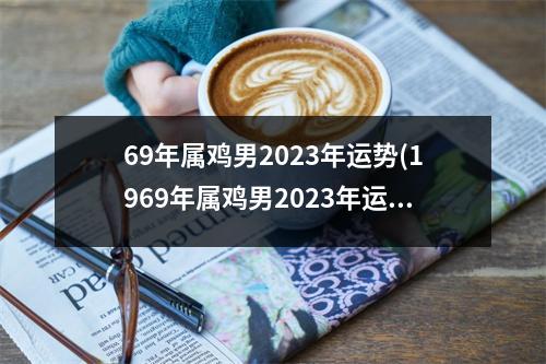 69年属鸡男2023年运势(1969年属鸡男2023年运势运程每月运程大家找算命网)