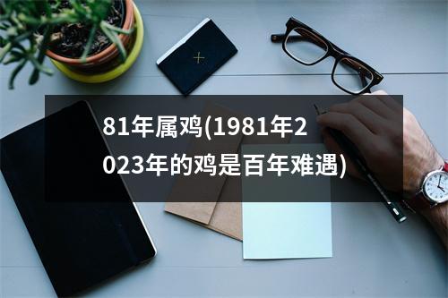 81年属鸡(1981年2023年的鸡是百年难遇)