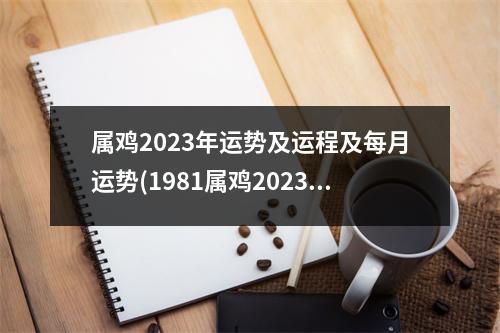 属鸡2023年运势及运程及每月运势(1981属鸡2023危险的一个月)