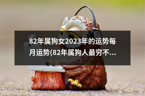 82年属狗女2023年的运势每月运势(82年属狗人穷不过41岁)