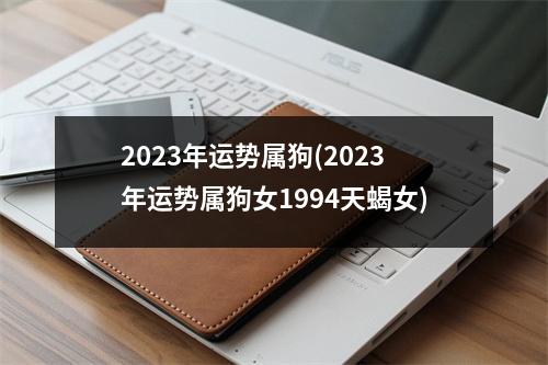 2023年运势属狗(2023年运势属狗女1994天蝎女)