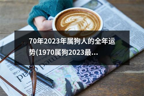 70年2023年属狗人的全年运势(1970属狗2023危险的一个月)