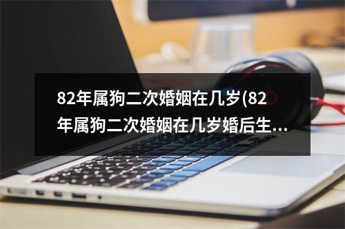 82年属狗二次婚姻在几岁(82年属狗二次婚姻在几岁婚后生育是什么时候)