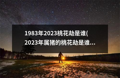 1983年2023桃花劫是谁(2023年属猪的桃花劫是谁)