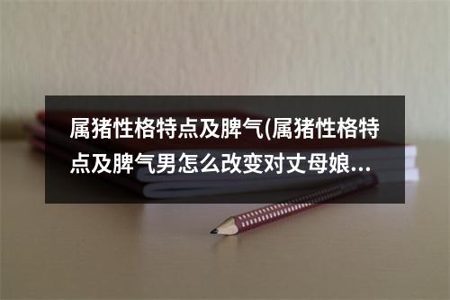 属猪性格特点及脾气(属猪性格特点及脾气男怎么改变对丈母娘得意见)