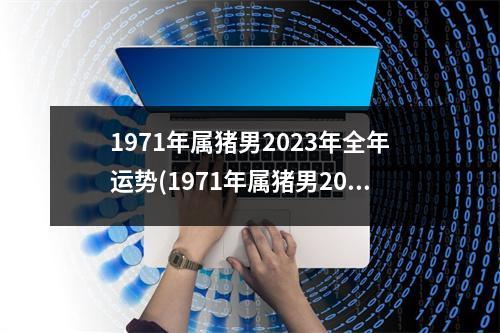 1971年属猪男2023年全年运势(1971年属猪男2023年全年运势怎样去北方好吗)