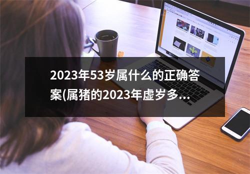 2023年53岁属什么的正确答案(属猪的2023年虚岁多大了)