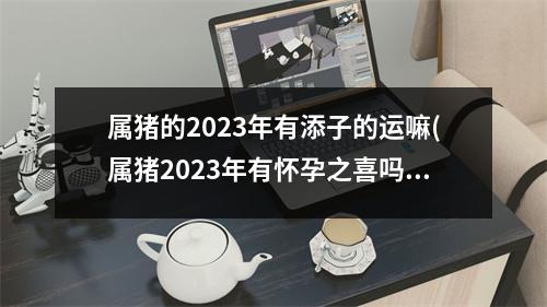 属猪的2023年有添子的运嘛(属猪2023年有怀孕之喜吗)