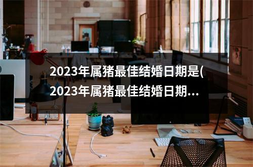 2023年属猪佳结婚日期是(2023年属猪佳结婚日期是几月)