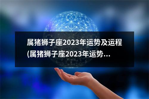 属猪狮子座2023年运势及运程(属猪狮子座2023年运势及运程女生)