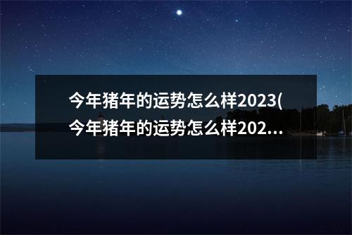 今年猪年的运势怎么样2023(今年猪年的运势怎么样2023年结婚)