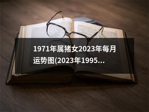 1971年属猪女2023年每月运势图(2023年1995属猪人的全年运势)