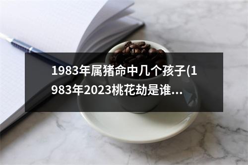 1983年属猪命中几个孩子(1983年2023桃花劫是谁)