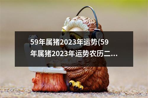 59年属猪2023年运势(59年属猪2023年运势农历二月得病会死的)