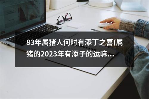 83年属猪人何时有添丁之喜(属猪的2023年有添子的运嘛)