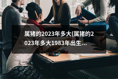 属猪的2023年多大(属猪的2023年多大1983年出生)