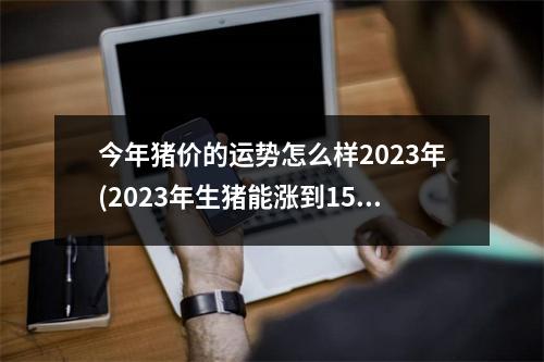 今年猪价的运势怎么样2023年(2023年生猪能涨到15元一斤吗)