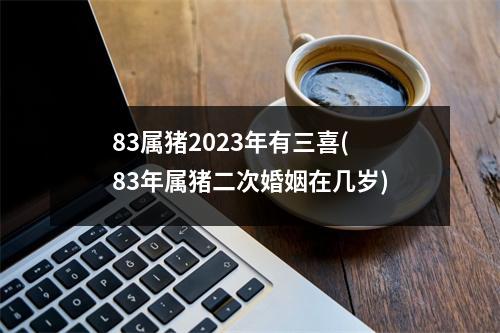 83属猪2023年有三喜(83年属猪二次婚姻在几岁)