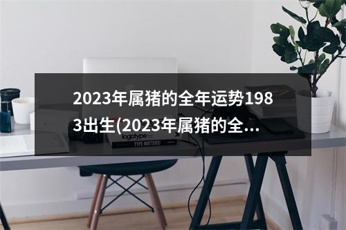 2023年属猪的全年运势1983出生(2023年属猪的全年运势1983出生佩戴什么好)