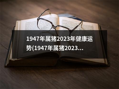 1947年属猪2023年健康运势(1947年属猪2023年会死吗)