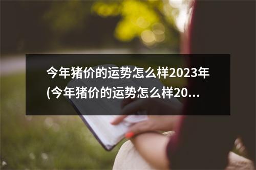 今年猪价的运势怎么样2023年(今年猪价的运势怎么样2023年会涨吗)