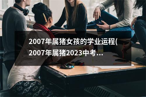 2007年属猪女孩的学业运程(2007年属猪2023中考运气怎样)