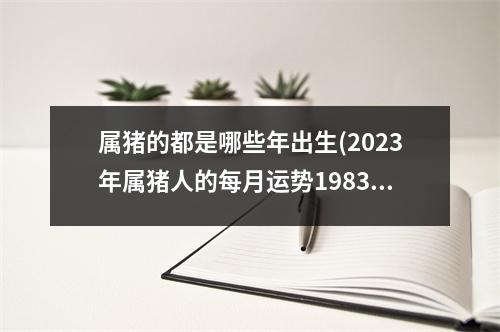 属猪的都是哪些年出生(2023年属猪人的每月运势1983出生)