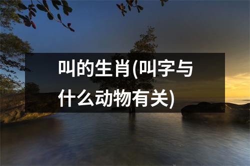 叫的生肖(叫字与什么动物有关)