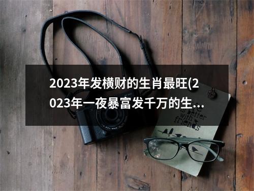 2023年发横财的生肖旺(2023年一夜暴富发千万的生肖)