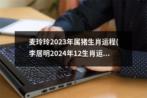 麦玲玲2023年属猪生肖运程(李居明2024年12生肖运势解析)