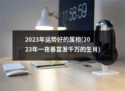 2023年运势好的属相(2023年一夜暴富发千万的生肖)