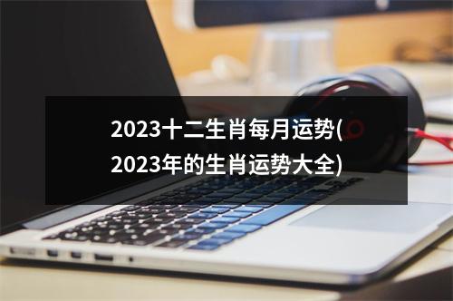 2023十二生肖每月运势(2023年的生肖运势大全)