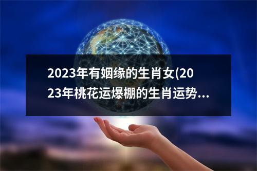 2023年有姻缘的生肖女(2023年桃花运爆棚的生肖运势)