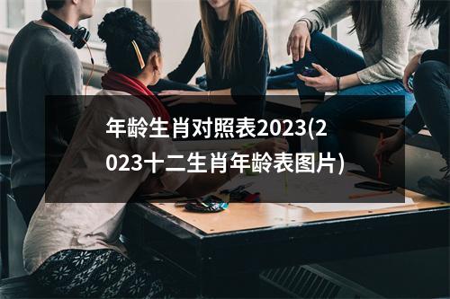 年龄生肖对照表2023(2023十二生肖年龄表图片)