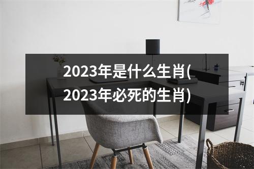 2023年是什么生肖(2023年必死的生肖)