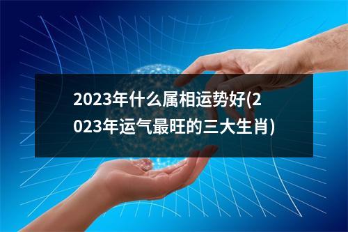 2023年什么属相运势好(2023年运气旺的三大生肖)