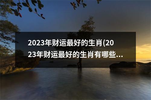 2023年财运好的生肖(2023年财运好的生肖有哪些宋韶光)