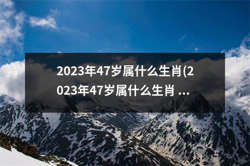 2023年47岁属什么生肖(2023年47岁属什么生肖 今年多大了)