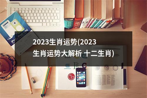 2023生肖运势(2023生肖运势大解析 十二生肖)