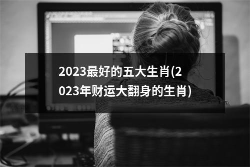 2023好的五大生肖(2023年财运大翻身的生肖)