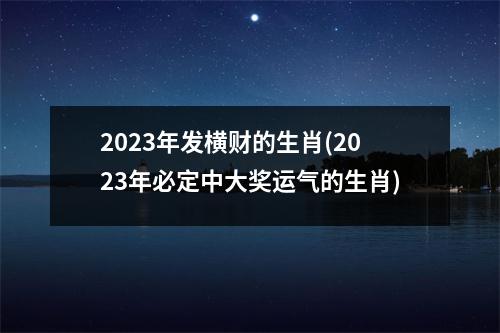 2023年发横财的生肖(2023年必定中大奖运气的生肖)