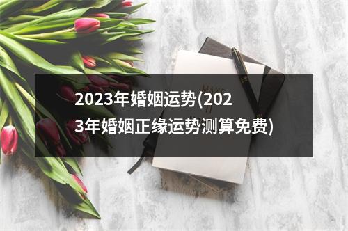 2023年婚姻运势(2023年婚姻正缘运势测算免费)