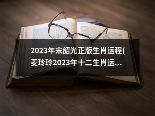 2023年宋韶光正版生肖运程(麦玲玲2023年十二生肖运势详解)