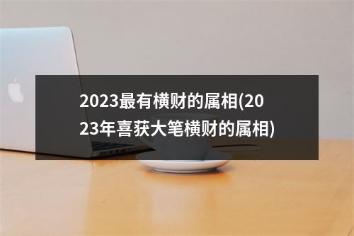 2023有横财的属相(2023年喜获大笔横财的属相)