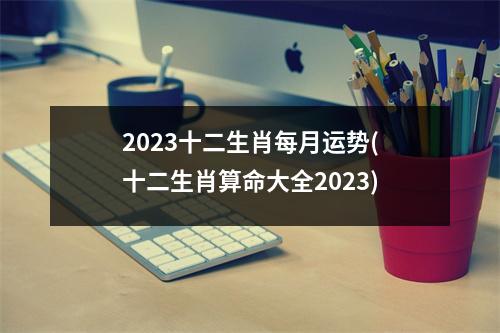 2023十二生肖每月运势(十二生肖算命大全2023)