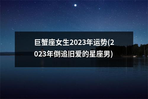 巨蟹座女生2023年运势(2023年倒追旧爱的星座男)